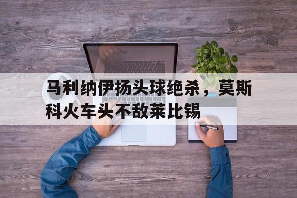 马利纳伊扬头球绝杀，莫斯科火车头不敌莱比锡